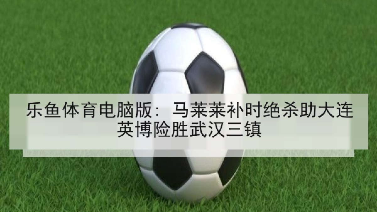 乐鱼体育电脑版: 马莱莱补时绝杀助大连英博险胜武汉三镇