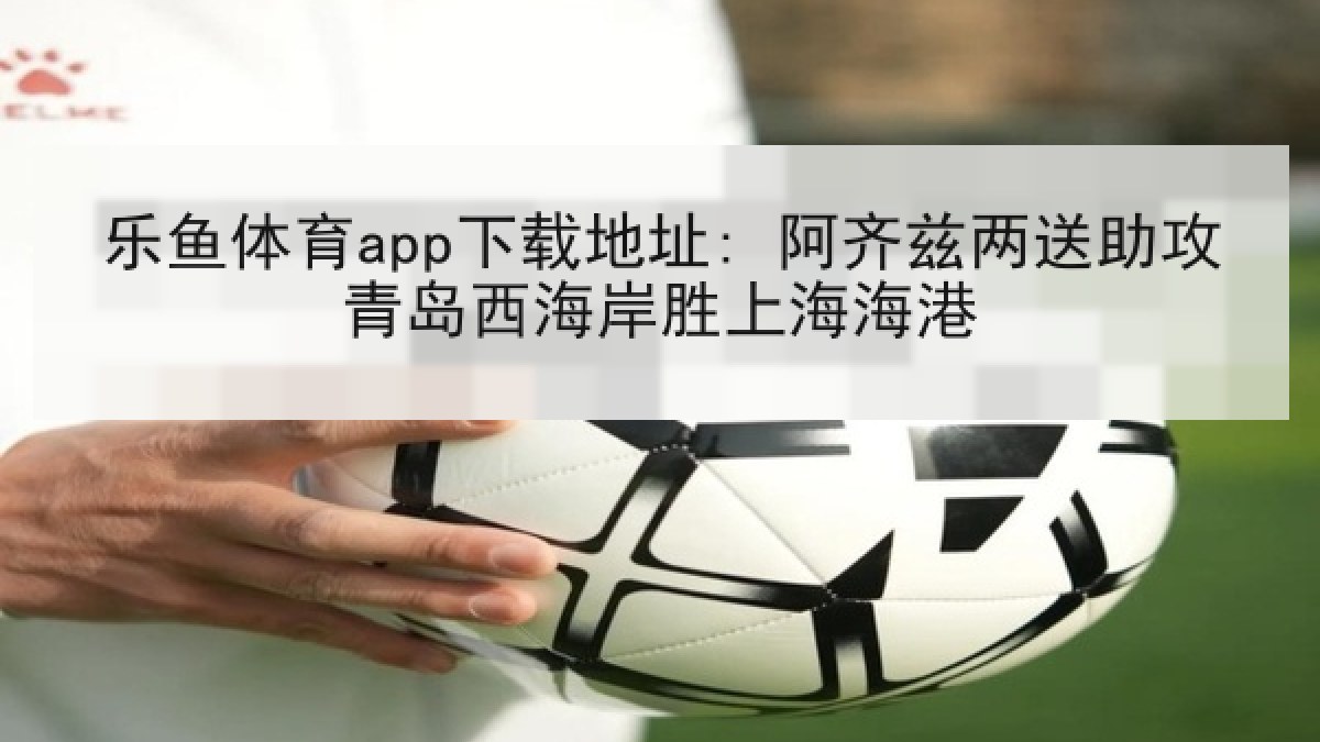 乐鱼体育app下载地址: 阿齐兹两送助攻青岛西海岸胜上海海港