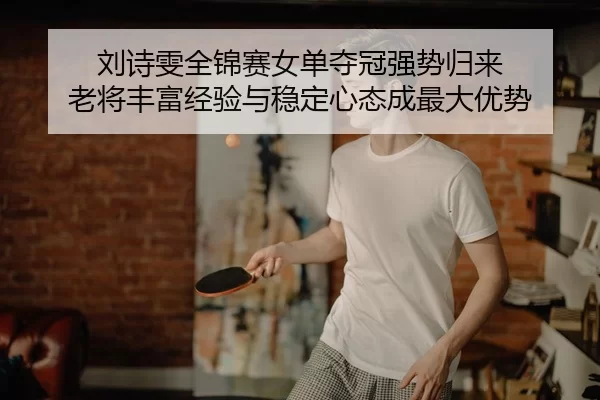 刘诗雯全锦赛女单夺冠强势归来 老将丰富经验与稳定心态成最大优势
