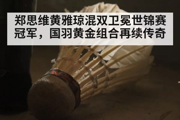 郑思维黄雅琼混双卫冕世锦赛冠军，国羽黄金组合再续传奇