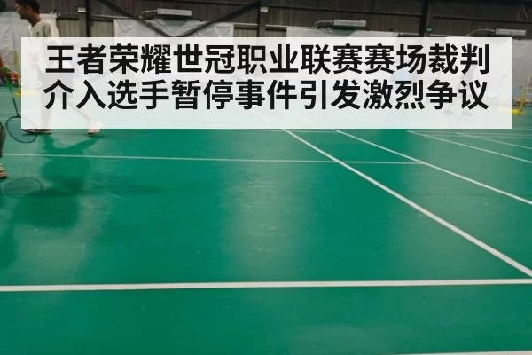 王者荣耀世冠职业联赛赛场裁判介入选手暂停事件引发激烈争议