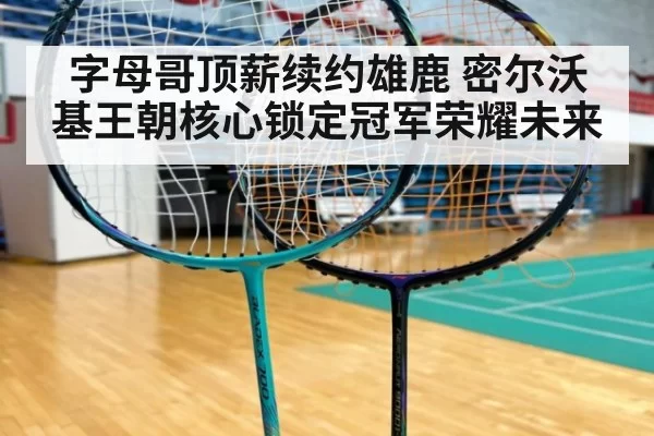字母哥顶薪续约雄鹿 密尔沃基王朝核心锁定冠军荣耀未来