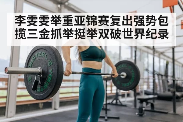 李雯雯举重亚锦赛复出强势包揽三金抓举挺举双破世界纪录